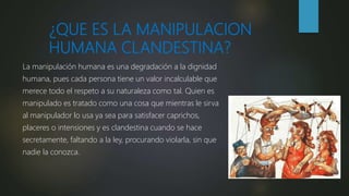 ¿QUE ES LA MANIPULACION
HUMANA CLANDESTINA?
La manipulación humana es una degradación a la dignidad
humana, pues cada persona tiene un valor incalculable que
merece todo el respeto a su naturaleza como tal. Quien es
manipulado es tratado como una cosa que mientras le sirva
al manipulador lo usa ya sea para satisfacer caprichos,
placeres o intensiones y es clandestina cuando se hace
secretamente, faltando a la ley, procurando violarla, sin que
nadie la conozca.
 