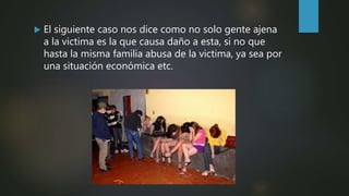  El siguiente caso nos dice como no solo gente ajena
a la victima es la que causa daño a esta, si no que
hasta la misma familia abusa de la victima, ya sea por
una situación económica etc.
 