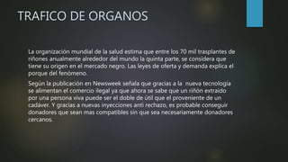 TRAFICO DE ORGANOS
La organización mundial de la salud estima que entre los 70 mil trasplantes de
riñones anualmente alrededor del mundo la quinta parte, se considera que
tiene su origen en el mercado negro. Las leyes de oferta y demanda explica el
porque del fenómeno.
Según la publicación en Newsweek señala que gracias a la nueva tecnología
se alimentan el comercio ilegal ya que ahora se sabe que un riñón extraído
por una persona viva puede ser el doble de útil que el proveniente de un
cadáver. Y gracias a nuevas inyecciones anti rechazo, es probable conseguir
donadores que sean mas compatibles sin que sea necesariamente donadores
cercanos.
 
