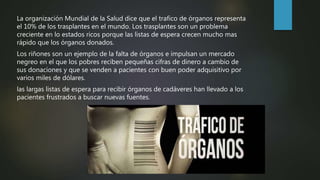 La organización Mundial de la Salud dice que el trafico de órganos representa
el 10% de los trasplantes en el mundo. Los trasplantes son un problema
creciente en lo estados ricos porque las listas de espera crecen mucho mas
rápido que los órganos donados.
Los riñones son un ejemplo de la falta de órganos e impulsan un mercado
negreo en el que los pobres reciben pequeñas cifras de dinero a cambio de
sus donaciones y que se venden a pacientes con buen poder adquisitivo por
varios miles de dólares.
las largas listas de espera para recibir órganos de cadáveres han llevado a los
pacientes frustrados a buscar nuevas fuentes.
 