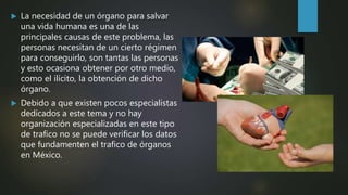  La necesidad de un órgano para salvar
una vida humana es una de las
principales causas de este problema, las
personas necesitan de un cierto régimen
para conseguirlo, son tantas las personas
y esto ocasiona obtener por otro medio,
como el ilícito, la obtención de dicho
órgano.
 Debido a que existen pocos especialistas
dedicados a este tema y no hay
organización especializadas en este tipo
de trafico no se puede verificar los datos
que fundamenten el trafico de órganos
en México.
 