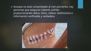  Aunque no esta comprobado al cien porciento, hay
personas que aseguran haberlo sufrido,
proporcionando datos, fotos, videos, testimonios e
información verificable y verdadera.
 