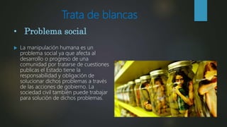 Trata de blancas
 La manipulación humana es un
problema social ya que afecta al
desarrollo o progreso de una
comunidad por tratarse de cuestiones
publicas el Estado tiene la
responsabilidad y obligación de
solucionar dichos problemas a través
de las acciones de gobierno. La
sociedad civil también puede trabajar
para solución de dichos problemas.
• Problema social
 