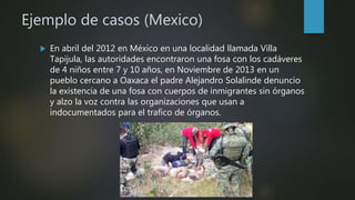 Ejemplo de casos (Mexico)
 En abril del 2012 en México en una localidad llamada Villa
Tapijula, las autoridades encontraron una fosa con los cadáveres
de 4 niños entre 7 y 10 años, en Noviembre de 2013 en un
pueblo cercano a Oaxaca el padre Alejandro Solalinde denuncio
la existencia de una fosa con cuerpos de inmigrantes sin órganos
y alzo la voz contra las organizaciones que usan a
indocumentados para el trafico de órganos.
 