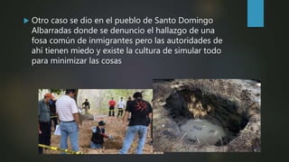  Otro caso se dio en el pueblo de Santo Domingo
Albarradas donde se denuncio el hallazgo de una
fosa común de inmigrantes pero las autoridades de
ahí tienen miedo y existe la cultura de simular todo
para minimizar las cosas
 