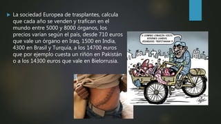  La sociedad Europea de trasplantes, calcula
que cada año se venden y trafican en el
mundo entre 5000 y 8000 órganos, los
precios varían según el país, desde 710 euros
que vale un órgano en Iraq, 1500 en India,
4300 en Brasil y Turquía, a los 14700 euros
que por ejemplo cuesta un riñón en Pakistán
o a los 14300 euros que vale en Bielorrusia.
 