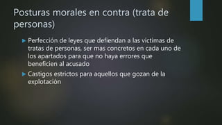 Posturas morales en contra (trata de
personas)
 Perfección de leyes que defiendan a las victimas de
tratas de personas, ser mas concretos en cada uno de
los apartados para que no haya errores que
beneficien al acusado
 Castigos estrictos para aquellos que gozan de la
explotación
 
