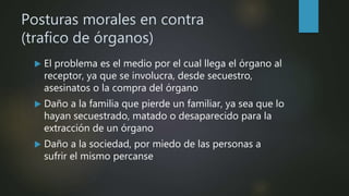 Posturas morales en contra
(trafico de órganos)
 El problema es el medio por el cual llega el órgano al
receptor, ya que se involucra, desde secuestro,
asesinatos o la compra del órgano
 Daño a la familia que pierde un familiar, ya sea que lo
hayan secuestrado, matado o desaparecido para la
extracción de un órgano
 Daño a la sociedad, por miedo de las personas a
sufrir el mismo percanse
 