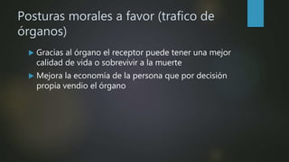 Posturas morales a favor (trafico de
órganos)
 Gracias al órgano el receptor puede tener una mejor
calidad de vida o sobrevivir a la muerte
 Mejora la economía de la persona que por decisión
propia vendio el órgano
 