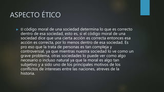 ASPECTO ÉTICO
 El código moral de una sociedad determina lo que es correcto
dentro de esa sociedad, esto es, si el código moral de una
sociedad dice que una cierta acción es correcta entonces esa
acción es correcta, por lo menos dentro de esa sociedad. Es
pro eso que la trata de personas es tan compleja y
controversial, ya que mientras nuestra sociedad lo ve como un
grave problema, otras sociedades lo puede ver como algo
necesario o incluso natural ya que la moral es algo tan
subjetivo y a sido uno de los principales motivos de los
conflictos de intereses entre las naciones, atreves de la
historia.
 