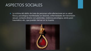 ASPECTOS SOCIALES
 La victima del delito de trata de personas sufre afectaciones en su salud
física y psicológica manifestadas en lesiones, enfermedades de transmisión
sexual, contacto directo con pesticidas, violencia psicológica, estrés post-
traumático, etc., que pueden derivar en la muerte.
 
