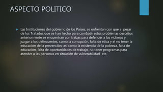 ASPECTO POLITICO
 Las Instituciones del gobierno de los Países, se enfrentan con que a pesar
de los Tratados que se han hecho para combatir estos problemas descritos
anteriormente se encuentran con trabas para defender a las victimas y
juzgar a los delincuentes, como la corrupción, falta de ética y el no tener la
educación de la prevención, así como la existencia de la pobreza, falta de
educación, falta de oportunidades de trabajo, no tener programas para
atender a las personas en situación de vulnerabilidad etc.
 