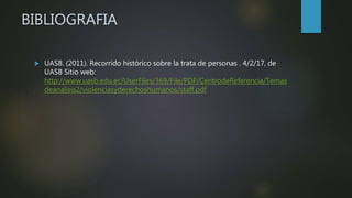 BIBLIOGRAFIA
 UASB. (2011). Recorrido histórico sobre la trata de personas . 4/2/17, de
UASB Sitio web:
http://www.uasb.edu.ec/UserFiles/369/File/PDF/CentrodeReferencia/Temas
deanalisis2/violenciasyderechoshumanos/staff.pdf
 