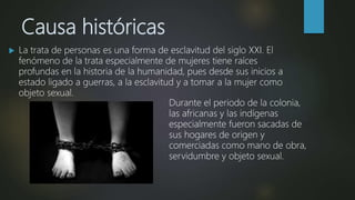 Causa históricas
 La trata de personas es una forma de esclavitud del siglo XXI. El
fenómeno de la trata especialmente de mujeres tiene raíces
profundas en la historia de la humanidad, pues desde sus inicios a
estado ligado a guerras, a la esclavitud y a tomar a la mujer como
objeto sexual.
Durante el periodo de la colonia,
las africanas y las indígenas
especialmente fueron sacadas de
sus hogares de origen y
comerciadas como mano de obra,
servidumbre y objeto sexual.
 