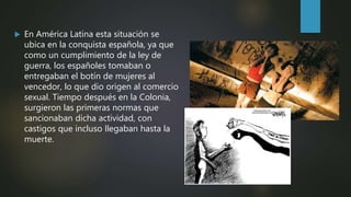  En América Latina esta situación se
ubica en la conquista española, ya que
como un cumplimiento de la ley de
guerra, los españoles tomaban o
entregaban el botín de mujeres al
vencedor, lo que dio origen al comercio
sexual. Tiempo después en la Colonia,
surgieron las primeras normas que
sancionaban dicha actividad, con
castigos que incluso llegaban hasta la
muerte.
 