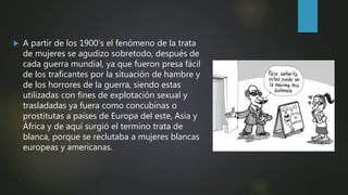  A partir de los 1900’s el fenómeno de la trata
de mujeres se agudizo sobretodo, después de
cada guerra mundial, ya que fueron presa fácil
de los traficantes por la situación de hambre y
de los horrores de la guerra, siendo estas
utilizadas con fines de explotación sexual y
trasladadas ya fuera como concubinas o
prostitutas a países de Europa del este, Asia y
África y de aquí surgió el termino trata de
blanca, porque se reclutaba a mujeres blancas
europeas y americanas.
 