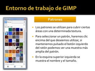 Patrones


Los patrones se utilizan para cubrir ciertas
áreas con una determinada textura.



Para seleccionar un patrón, haremos clic
encima del que deseemos utilizar, si
mantenemos pulsado el botón izquierdo
del ratón podemos ver una muestra más
amplia del patrón.



En la esquina superior izquierda se
muestra el nombre y el tamaño.

 