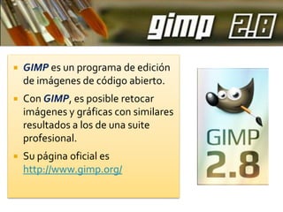 

GIMP es un programa de edición
de imágenes de código abierto.



Con GIMP, es posible retocar
imágenes y gráficas con similares
resultados a los de una suite
profesional.



Su página oficial es
http://www.gimp.org/

 