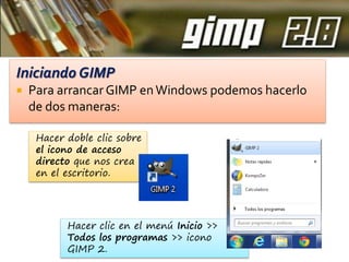 Iniciando GIMP


Para arrancar GIMP en Windows podemos hacerlo
de dos maneras:
Hacer doble clic sobre
el icono de acceso
directo que nos crea
en el escritorio.

Hacer clic en el menú Inicio >>
Todos los programas >> icono
GIMP 2.

 