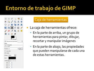 Caja de herramientas


La caja de herramientas ofrece:
 En la parte de arriba, un grupo de

herramientas para pintar, dibujar,
recortar y manipular imágenes
 En la parte de abajo, las propiedades

que pueden manipularse de cada una
de estas herramientas.

 