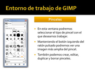 Pinceles


En esta ventana podremos
seleccionar el tipo de pincel con el
que deseamos trabajar.



Manteniendo el botón izquierdo del
ratón pulsado podremos ver una
imagen más amplia del pincel.



También podemos crear, editar,
duplicar y borrar pinceles.

 