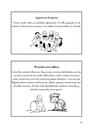 46
Jugamos en la piscina
Tenéis mucho calor y necesitáis refrescaros. Por ello, jugaréis en el
interior de la piscina a pasaos una pelota arrastrándola por el suelo.
Olimpiadas para delfines
Como bien podréis observar, hay varios caminos delimitados por dos
cuerdas a partir de los cuales debéis hacer rodar vuestro aro para
poder entrenaros para los próximos juegos olímpicos. Una vez que
lleguéis al otro extremo del camino, debéis regresar arrastrando por
el suelo una pica. De este modo, fortaleceréis vuestros músculos y
estaréis preparados para ganar.
 