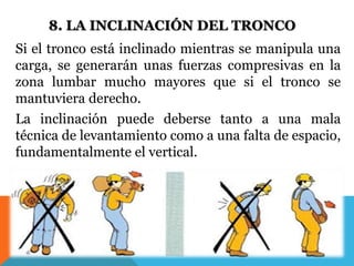 8. LA INCLINACIÓN DEL TRONCO 
Si el tronco está inclinado mientras se manipula una 
carga, se generarán unas fuerzas compresivas en la 
zona lumbar mucho mayores que si el tronco se 
mantuviera derecho. 
La inclinación puede deberse tanto a una mala 
técnica de levantamiento como a una falta de espacio, 
fundamentalmente el vertical. 
 