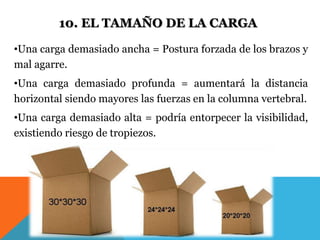 10. EL TAMAÑO DE LA CARGA 
•Una carga demasiado ancha = Postura forzada de los brazos y 
mal agarre. 
•Una carga demasiado profunda = aumentará la distancia 
horizontal siendo mayores las fuerzas en la columna vertebral. 
•Una carga demasiado alta = podría entorpecer la visibilidad, 
existiendo riesgo de tropiezos. 
 