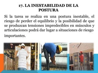 17. LA INESTABILIDAD DE LA 
POSTURA 
Si la tarea se realiza en una postura inestable, el 
riesgo de perder el equilibrio y la posibilidad de que 
se produzcan tensiones impredecibles en músculos y 
articulaciones podrá dar lugar a situaciones de riesgo 
importantes. 
 
