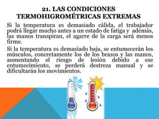 21. LAS CONDICIONES 
TERMOHIGROMÉTRICAS EXTREMAS 
Si la temperatura es demasiado cálida, el trabajador 
podrá llegar mucho antes a un estado de fatiga y además, 
las manos transpiran, el agarre de la carga será menos 
firme. 
Si la temperatura es demasiado baja, se entumecerán los 
músculos, concretamente los de los brazos y las manos, 
aumentando el riesgo de lesión debido a ese 
entumecimiento, se perderá destreza manual y se 
dificultarán los movimientos. 
 