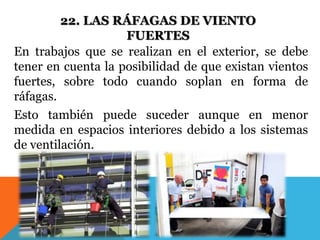 22. LAS RÁFAGAS DE VIENTO 
FUERTES 
En trabajos que se realizan en el exterior, se debe 
tener en cuenta la posibilidad de que existan vientos 
fuertes, sobre todo cuando soplan en forma de 
ráfagas. 
Esto también puede suceder aunque en menor 
medida en espacios interiores debido a los sistemas 
de ventilación. 
 
