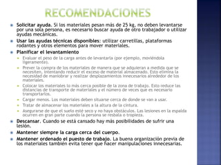  Solicitar ayuda. Si los materiales pesan más de 25 kg, no deben levantarse
por una sola persona, es necesario buscar ayuda de otro trabajador o utilizar
ayudas mecánicas.
 Usar las ayudas técnicas disponibles: utilizar carretillas, plataformas
rodantes y otros elementos para mover materiales.
 Planificar el levantamiento
 Evaluar el peso de la carga antes de levantarla (por ejemplo, moviéndola
ligeramente).
 Prever la compra de los materiales de manera que se adquieran a medida que se
necesiten, intentando reducir el exceso de material almacenado. Esto elimina la
necesidad de maniobrar y realizar desplazamientos innecesarios alrededor de los
materiales.
 Colocar los materiales lo más cerca posible de la zona de trabajo. Esto reduce las
distancias de transporte de materiales y el número de veces que es necesario
transportarlos.
 Cargar menos. Los materiales deben situarse cerca de donde se van a usar.
 Tratar de almacenar los materiales a la altura de la cintura.
 Asegurarse de que el suelo esté seco y no haya obstáculos. Las lesiones en la espalda
ocurren en gran parte cuando la persona se resbala o tropieza.
 Descansar. Cuando se está cansado hay más posibilidades de sufrir una
lesión.
 Mantener siempre la carga cerca del cuerpo.
 Mantener ordenado el puesto de trabajo. La buena organización previa de
los materiales también evita tener que hacer manipulaciones innecesarias.
 