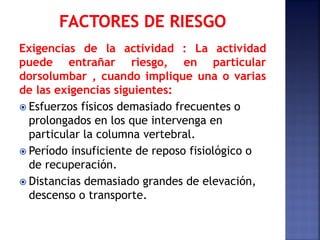 Exigencias de la actividad : La actividad
puede entrañar riesgo, en particular
dorsolumbar , cuando implique una o varias
de las exigencias siguientes:
 Esfuerzos físicos demasiado frecuentes o
prolongados en los que intervenga en
particular la columna vertebral.
 Período insuficiente de reposo fisiológico o
de recuperación.
 Distancias demasiado grandes de elevación,
descenso o transporte.
 