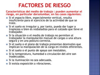 Características del medio de trabajo : pueden aumentar el
riesgo, en particular dorsolumbar, en los casos siguientes:
 Si el espacio libre, especialmente vertical, resulta
insuficiente para el ejercicio de la actividad de que se
trate.
 Si el suelo es irregular y, por tanto, pueda dar lugar a
tropiezos o bien es resbaladizo para el calzado que lleve el
trabajador.
 Si la situación o el medio de trabajo no permiten al
trabajador la manipulación manual de cargas a una altura
segura y en una postura correcta.
 Si el suelo o el plano de trabajo presentan desniveles que
implican la manipulación de la carga en niveles diferentes.
 Si el suelo o el punto de apoyo son inestables.
 Si la temperatura, humedad o circulación del aire son
inadecuadas.
 Si la iluminación no sea adecuada.
 Si exista exposición a vibraciones.
 
