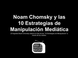 Noam Chomsky y las
  10 Estrategias de
Manipulación Mediática
El lingüista Noam Chomsky elaboró la lista de las “10 Estrategias de Manipulación” a
                             través de los medios
 