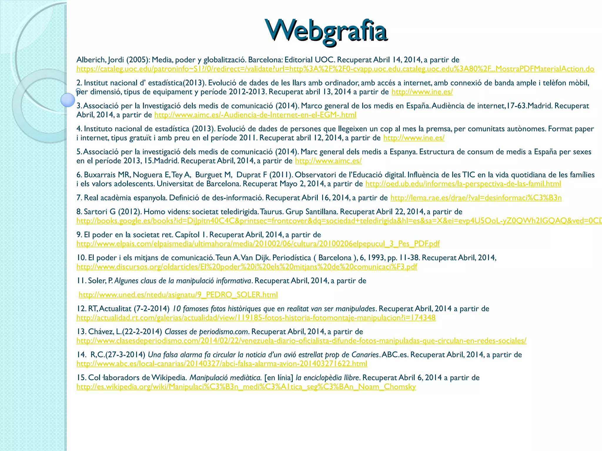 WebgrafiaWebgrafia
Alberich, Jordi (2005): Media, poder y globalització. Barcelona: Editorial UOC. Recuperat Abril 14, 2014, a partir de
https://cataleg.uoc.edu/patroninfo~S1?/0/redirect=/validate?url=http%3A%2F%2F0-cvapp.uoc.edu.cataleg.uoc.edu%3A80%2F...MostraPDFMaterialAction.do
2. Institut nacional d’ estadística(2013). Evolució de dades de les llars amb ordinador, amb accés a internet, amb connexió de banda ample i telèfon mòbil,
per dimensió, tipus de equipament y període 2012-2013. Recuperat abril 13, 2014 a partir de http://www.ine.es/
3.Associació per la Investigació dels medis de comunicació (2014). Marco general de los medis en España.Audiència de internet,17-63.Madrid. Recuperat
Abril, 2014, a partir de http://www.aimc.es/-Audiencia-de-Internet-en-el-EGM-.html
4. Instituto nacional de estadística (2013). Evolució de dades de persones que llegeixen un cop al mes la premsa, per comunitats autònomes. Format paper
i internet, tipus gratuït i amb preu en el període 2011. Recuperat abril 12, 2014, a partir de http://www.ine.es/
5.Associació per la investigació dels medis de comunicació (2014). Marc general dels medis a Espanya. Estructura de consum de medis a España per sexes
en el període 2013, 15.Madrid. Recuperat Abril, 2014, a partir de http://www.aimc.es/
6. Buxarrais MR, Noguera E,Tey A, Burguet M, Duprat F (2011). Observatori de l’Educació digital. Influència de les TIC en la vida quotidiana de les famílies
i els valors adolescents. Universitat de Barcelona. Recuperat Mayo 2, 2014, a partir de http://oed.ub.edu/informes/la-perspectiva-de-las-famil.html
7. Real acadèmia espanyola. Definició de des-informació. Recuperat Abril 16, 2014, a partir de http://lema.rae.es/drae/?val=desinformaci%C3%B3n
8. Sartori G (2012). Homo videns: societat teledirigida.Taurus. Grup Santillana. Recuperat Abril 22, 2014, a partir de
http://books.google.es/books?id=DiJpitn40C4C&printsec=frontcover&dq=sociedad+teledirigida&hl=es&sa=X&ei=evp4U5OoL-yZ0QWh2IGQAQ&ved=0CD
9. El poder en la societat ret. Capítol 1. Recuperat Abril, 2014, a partir de
http://www.elpais.com/elpaismedia/ultimahora/media/201002/06/cultura/20100206elpepucul_3_Pes_PDF.pdf
10. El poder i els mitjans de comunicació.Teun A.Van Dijk. Periodística ( Barcelona ), 6, 1993, pp. 11-38. Recuperat Abril, 2014,
http://www.discursos.org/oldarticles/El%20poder%20i%20els%20mitjans%20de%20comunicaci%F3.pdf
11. Soler, P. Algunes claus de la manipulació informativa. Recuperat Abril, 2014, a partir de
 http://www.uned.es/ntedu/asignatu/9_PEDRO_SOLER.html
12. RT,Actualitat (7-2-2014) 10 famoses fotos històriques que en realitat van ser manipulades. Recuperat Abril, 2014 a partir de 
http://actualidad.rt.com/galerias/actualidad/view/119185-fotos-historia-fotomontaje-manipulacion?i=174348
13. Chávez, L.(22-2-2014) Classes de periodismo.com. Recuperat Abril, 2014, a partir de 
http://www.clasesdeperiodismo.com/2014/02/22/venezuela-diario-oficialista-difunde-fotos-manipuladas-que-circulan-en-redes-sociales/
14. R,C.(27-3-2014) Una falsa alarma fa circular la noticia d’un avió estrellat prop de Canaries.ABC.es. Recuperat Abril, 2014, a partir de 
http://www.abc.es/local-canarias/20140327/abci-falsa-alarma-avion-201403271622.html
15. Col·laboradors de Wikipedia. Manipulació mediàtica. [en línia] la enciclopèdia llibre. Recuperat Abril 6, 2014 a partir de
http://es.wikipedia.org/wiki/Manipulaci%C3%B3n_medi%C3%A1tica_seg%C3%BAn_Noam_Chomsky
 