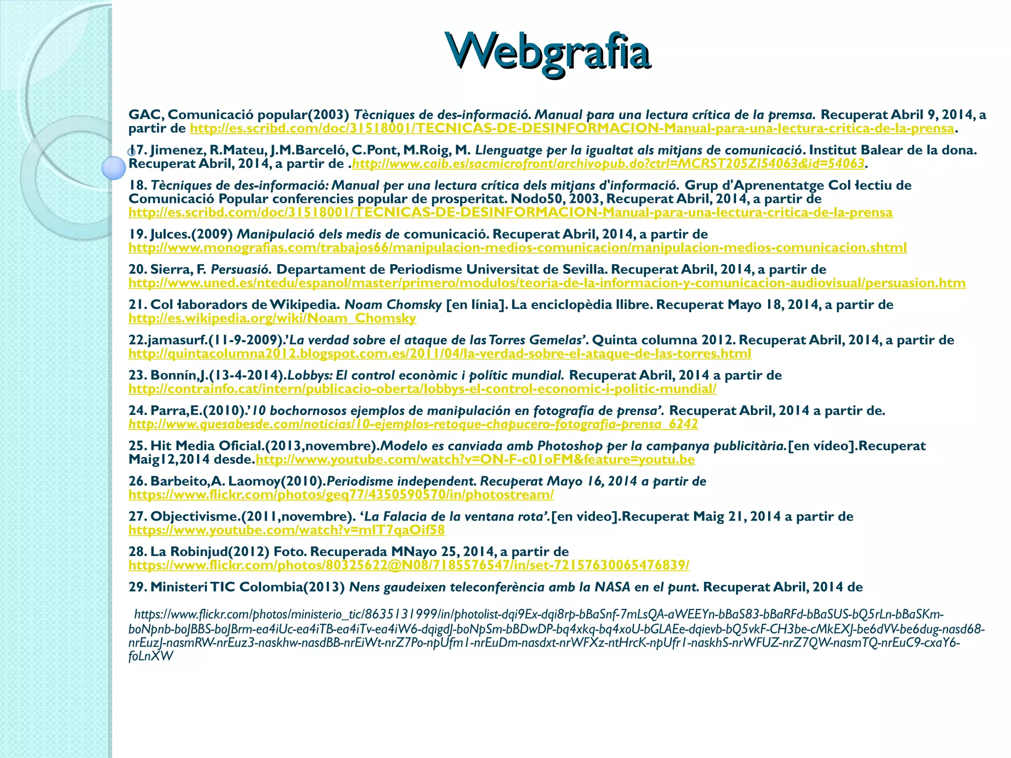 WebgrafiaWebgrafia
GAC, Comunicació popular(2003) Tècniques de des-informació. Manual para una lectura crítica de la premsa. Recuperat Abril 9, 2014, a
partir de http://es.scribd.com/doc/31518001/TECNICAS-DE-DESINFORMACION-Manual-para-una-lectura-critica-de-la-prensa.
17. Jimenez, R.Mateu, J.M.Barceló, C.Pont, M.Roig, M. Llenguatge per la igualtat als mitjans de comunicació. Institut Balear de la dona.
Recuperat Abril, 2014, a partir de .http://www.caib.es/sacmicrofront/archivopub.do?ctrl=MCRST205ZI54063&id=54063.
18. Tècniques de des-informació: Manual per una lectura crítica dels mitjans d'informació. Grup d'Aprenentatge Col·lectiu de
Comunicació Popular conferencies popular de prosperitat. Nodo50, 2003, Recuperat Abril, 2014, a partir de 
http://es.scribd.com/doc/31518001/TECNICAS-DE-DESINFORMACION-Manual-para-una-lectura-critica-de-la-prensa
19. Julces.(2009) Manipulació dels medis de comunicació. Recuperat Abril, 2014, a partir de 
http://www.monografias.com/trabajos66/manipulacion-medios-comunicacion/manipulacion-medios-comunicacion.shtml
20. Sierra, F. Persuasió. Departament de Periodisme Universitat de Sevilla. Recuperat Abril, 2014, a partir de 
http://www.uned.es/ntedu/espanol/master/primero/modulos/teoria-de-la-informacion-y-comunicacion-audiovisual/persuasion.htm
21. Col·laboradors de Wikipedia. Noam Chomsky [en línia]. La enciclopèdia llibre. Recuperat Mayo 18, 2014, a partir de 
http://es.wikipedia.org/wiki/Noam_Chomsky
22.jamasurf.(11-9-2009).’La verdad sobre el ataque de lasTorres Gemelas’. Quinta columna 2012. Recuperat Abril, 2014, a partir de 
http://quintacolumna2012.blogspot.com.es/2011/04/la-verdad-sobre-el-ataque-de-las-torres.html
23. Bonnín,J.(13-4-2014).Lobbys: El control econòmic i polític mundial. Recuperat Abril, 2014 a partir de 
http://contrainfo.cat/intern/publicacio-oberta/lobbys-el-control-economic-i-politic-mundial/
24. Parra,E.(2010).’10 bochornosos ejemplos de manipulación en fotografía de prensa’. Recuperat Abril, 2014 a partir de.
http://www.quesabesde.com/noticias/10-ejemplos-retoque-chapucero-fotografia-prensa_6242
25. Hit Media Oficial.(2013,novembre).Modelo es canviada amb Photoshop per la campanya publicitària.[en vídeo].Recuperat
Maig12,2014 desde.http://www.youtube.com/watch?v=ON-F-c01oFM&feature=youtu.be
26. Barbeito,A. Laomoy(2010).Periodisme independent. Recuperat Mayo 16, 2014 a partir de 
https://www.flickr.com/photos/geq77/4350590570/in/photostream/
27. Objectivisme.(2011,novembre). ‘La Falacia de la ventana rota’.[en video].Recuperat Maig 21, 2014 a partir de
https://www.youtube.com/watch?v=mlT7qaOif58
28. La Robinjud(2012) Foto. Recuperada MNayo 25, 2014, a partir de 
https://www.flickr.com/photos/80325622@N08/7185576547/in/set-72157630065476839/
29. MinisteriTIC Colombia(2013) Nens gaudeixen teleconferència amb la NASA en el punt. Recuperat Abril, 2014 de
 https://www.flickr.com/photos/ministerio_tic/8635131999/in/photolist-dqi9Ex-dqi8rp-bBaSnf-7mLsQA-aWEEYn-bBaS83-bBaRFd-bBaSUS-bQ5rLn-bBaSKm-
boNpnb-boJBBS-boJBrm-ea4iUc-ea4iTB-ea4iTv-ea4iW6-dqigdJ-boNpSm-bBDwDP-bq4xkq-bq4xoU-bGLAEe-dqievb-bQ5vkF-CH3be-cMkEXJ-be6dVV-be6dug-nasd68-
nrEuzJ-nasmRW-nrEuz3-naskhw-nasdBB-nrEiWt-nrZ7Po-npUfm1-nrEuDm-nasdxt-nrWFXz-ntHrcK-npUfr1-naskhS-nrWFUZ-nrZ7QW-nasmTQ-nrEuC9-cxaY6-
foLnXW
 
