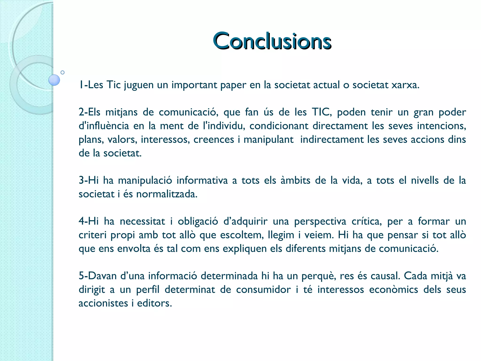 ConclusionsConclusions
1-Les Tic juguen un important paper en la societat actual o societat xarxa.
2-Els mitjans de comunicació, que fan ús de les TIC, poden tenir un gran poder
d'influència en la ment de l'individu, condicionant directament les seves intencions,
plans, valors, interessos, creences i manipulant indirectament les seves accions dins
de la societat.
3-Hi ha manipulació informativa a tots els àmbits de la vida, a tots el nivells de la
societat i és normalitzada.
4-Hi ha necessitat i obligació d’adquirir una perspectiva crítica, per a formar un
criteri propi amb tot allò que escoltem, llegim i veiem. Hi ha que pensar si tot allò
que ens envolta és tal com ens expliquen els diferents mitjans de comunicació.
5-Davan d’una informació determinada hi ha un perquè, res és causal. Cada mitjà va
dirigit a un perfil determinat de consumidor i té interessos econòmics dels seus
accionistes i editors.
 