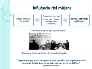 Influència del mitjansInfluència del mitjans
Informació al servei dels poders fàctics.
“Es pot enganyar a tots en alguna ocasió, també es pot enganyar a molts
durant un temps, però no es pot enganyar sempre a tothom”
(Abraham Lincoln).
Premsa soviètica: va eliminar les ampolles d'alcohol.
 