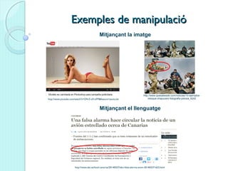 Exemples de manipulacióExemples de manipulació
http://www.abc.es/local-canarias/20140327/abci-falsa-alarma-avion-201403271622.html
http://www.youtube.com/watch?v=ON-F-c01oFM&feature=youtu.be
http://www.quesabesde.com/noticias/10-ejemplos-
retoque-chapucero-fotografia-prensa_6242
Mitjançant la imatge
Mitjançant el llenguatge
 