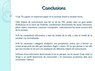 ConclusionsConclusions
1-Les Tic juguen un important paper en la societat actual o societat xarxa.
2-Els mitjans de comunicació, que fan ús de les TIC, poden tenir un gran poder
d'influència en la ment de l'individu, condicionant directament les seves intencions,
plans, valors, interessos, creences i manipulant indirectament les seves accions dins
de la societat.
3-Hi ha manipulació informativa a tots els àmbits de la vida, a tots el nivells de la
societat i és normalitzada.
4-Hi ha necessitat i obligació d’adquirir una perspectiva crítica, per a formar un
criteri propi amb tot allò que escoltem, llegim i veiem. Hi ha que pensar si tot allò
que ens envolta és tal com ens expliquen els diferents mitjans de comunicació.
5-Davan d’una informació determinada hi ha un perquè, res és causal. Cada mitjà va
dirigit a un perfil determinat de consumidor i té interessos econòmics dels seus
accionistes i editors.
 
