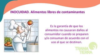 INOCUIDAD. Alimentos libres de contaminantes
Es la garantía de que los
alimentos no causaran daños al
consumidor cuando se preparen
y/o consuman de acuerdo con el
uso al que se destinan.
 