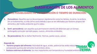 POR SUS POSIBILIDADES DE CONSERVACIÓN O TIEMPO DE DURACIÓN:
1. Perecederos: Aquellos que se descomponen rápidamente como los lácteos, la carne, la verdura.
Sin un tratamiento, su vida útil es corta debido a que se ven afectados por factores propios del
alimento o del medio ambiente que lo rodea.
2. Semi- perecederos: son aquellos que permanecen exentos de deterioro por un tiempo
prolongado como por ejemplo papas, nueces, alimentos enlatados.
3. No perecederos: No se dañan fácilmente. Harinas, pastas secas, azúcar.
Depende de:
• Factores propios del alimento: Actividad de agua, acidez, potencial de oxido reducción,
composición química del alimento (nutrientes), otros.
• Factores externos al alimento: los mas importantes son temperatura y humedad ambiente.
CLASIFICACIÓN DE LOS ALIMENTOS
 