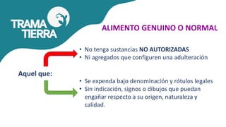 ALIMENTO GENUINO O NORMAL
• No tenga sustancias NO AUTORIZADAS
• Ni agregados que configuren una adulteración
• Se expenda bajo denominación y rótulos legales
• Sin indicación, signos o dibujos que puedan
engañar respecto a su origen, naturaleza y
calidad.
Aquel que:
 