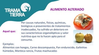 ALIMENTO ALTERADO
Por causas naturales, físicas, químicas,
biológicas o provenientes de tratamientos
inadecuados, ha sufrido un deterioro en
sus características organolépticas y valor
nutritivo que no lo hacen apto para el
consumo.
Ejemplos:
Alimentos con hongos, Carne descompuesta, Pan endurecido, Galletitas
húmedas, Manteca rancia, Frutas machucadas
Aquel que:
 