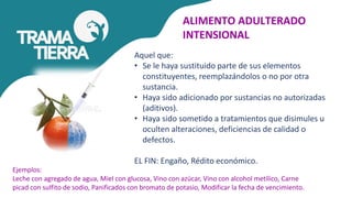 ALIMENTO ADULTERADO
INTENSIONAL
Aquel que:
• Se le haya sustituido parte de sus elementos
constituyentes, reemplazándolos o no por otra
sustancia.
• Haya sido adicionado por sustancias no autorizadas
(aditivos).
• Haya sido sometido a tratamientos que disimules u
oculten alteraciones, deficiencias de calidad o
defectos.
EL FIN: Engaño, Rédito económico.
Ejemplos:
Leche con agregado de agua, Miel con glucosa, Vino con azúcar, Vino con alcohol metílico, Carne
picad con sulfito de sodio, Panificados con bromato de potasio, Modificar la fecha de vencimiento.
 