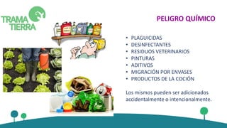 PELIGRO QUÍMICO
• PLAGUICIDAS
• DESINFECTANTES
• RESIDUOS VETERINARIOS
• PINTURAS
• ADITIVOS
• MIGRACIÓN POR ENVASES
• PRODUCTOS DE LA COCIÓN
Los mismos pueden ser adicionados
accidentalmente o intencionalmente.
 