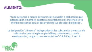 ALIMENTO:
“Toda sustancia o mezcla de sustancias naturales o elaboradas que
ingeridas por el hombre, aporten a su organismo los materiales y la
energía necesarios para el desarrollo de sus procesos biológicos”.
La designación “alimento” incluye además las substancias o mezclas de
substancias que se ingieren por hábito, costumbres, o como
coadyuvantes, tengan o no valor nutritivo” C.A.A-Cap. 1. Art. 4
 