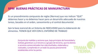 BPM BUENAS PRÁCTICAS DE MANUFACTURA
Es un procedimiento compuesto de reglas (Normas) que nos indican “QUE”
debemos hacer y no debemos hacer para un desarrollo adecuado de nuestras
tareas, basados en el orden, saneamiento y el control documental.
Son la base esencial de un Sistema de INOCUIDAD para la elaboración de
alimentos. TIENEN QUE VER CON EL ENTORNO DE TRABAJO
Conjunto de medidas y acciones que, bajo principios de honestidad y
lealtad, garantizan a un tercero o a grupos de terceros, que los bienes
o servicios comercializados han sido diseñados, elaborados y
realizados, cumpliendo en un todo las pautas previamente
establecidas entre las partes.
 
