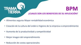 BPM
¿CUALES SON LOS BENEFICIOS DE SU APLICACIÓN?
• Alimentos seguros Mayor rentabilidad económica
• Creación de la cultura del orden e higiene de la empresa o emprendimiento
• Aumento de la productividad y competitividad
• Mejor imagen del emprendimiento
• Reducción de costos operacionales
 